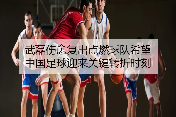 武磊伤愈复出点燃球队希望 中国足球迎来关键转折时刻
