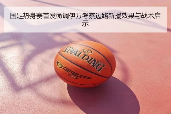 国足热身赛首发微调伊万考察边路新援效果与战术启示
